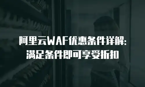 阿里云WAF优惠条件详解：满足条件即可享受折扣