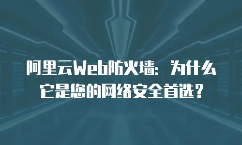 阿里云Web防火墙：为什么它是您的网络安全首选？