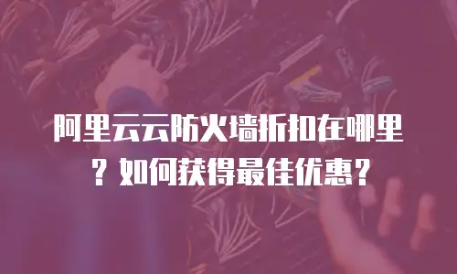 阿里云云防火墙折扣在哪里？如何获得最佳优惠？