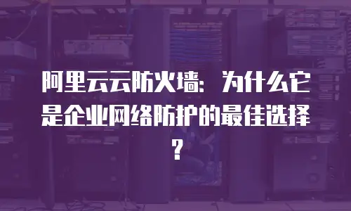 阿里云云防火墙：为什么它是企业网络防护的最佳选择？