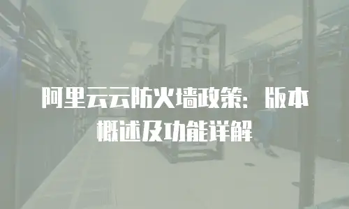 阿里云云防火墙政策：版本概述及功能详解
