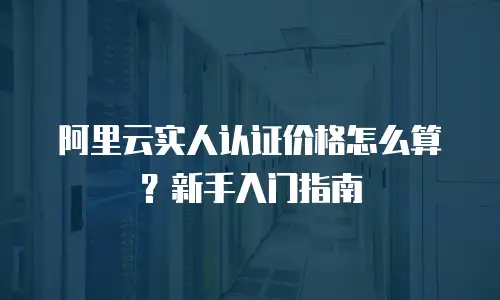 阿里云实人认证价格怎么算？新手入门指南