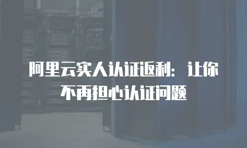 阿里云实人认证返利：让你不再担心认证问题