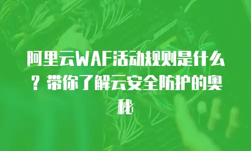 阿里云WAF活动规则是什么？带你了解云安全防护的奥秘