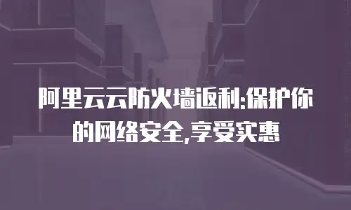 阿里云云防火墙返利:保护你的网络安全,享受实惠