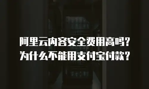 阿里云内容安全费用高吗？为什么不能用支付宝付款？