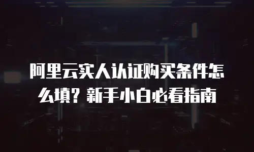 阿里云实人认证购买条件怎么填？新手小白必看指南