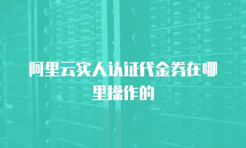 阿里云实人认证代金券在哪里操作的