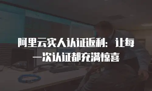 阿里云实人认证返利：让每一次认证都充满惊喜