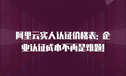 阿里云实人认证价格表: 企业认证成本不再是难题!