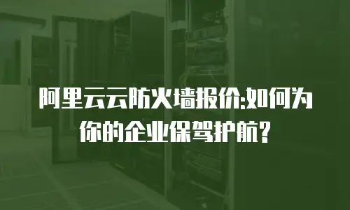 阿里云云防火墙报价:如何为你的企业保驾护航?