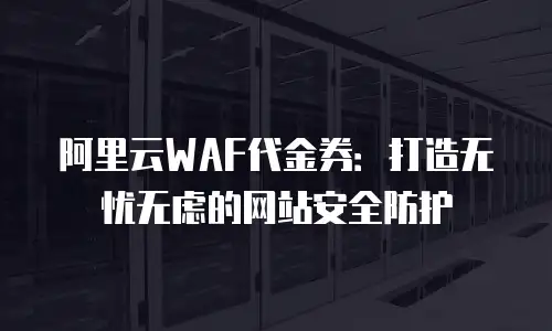 阿里云WAF代金券：打造无忧无虑的网站安全防护