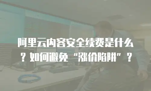 阿里云内容安全续费是什么？如何避免“涨价陷阱”？