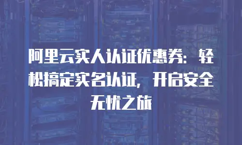 阿里云实人认证优惠券：轻松搞定实名认证，开启安全无忧之旅
