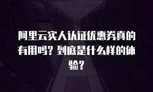 阿里云实人认证优惠券真的有用吗？到底是什么样的体验？