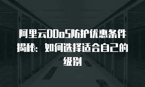 阿里云DDoS防护优惠条件揭秘：如何选择适合自己的级别