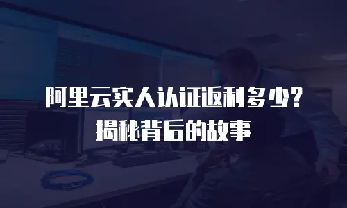 阿里云实人认证返利多少？揭秘背后的故事