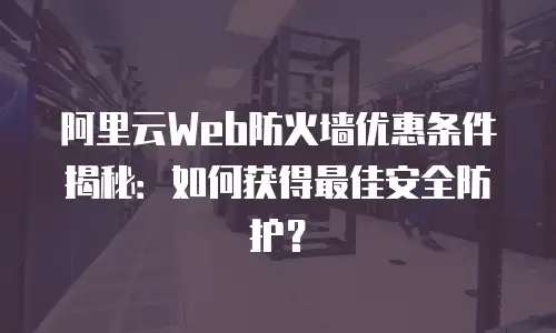 阿里云Web防火墙优惠条件揭秘：如何获得最佳安全防护？