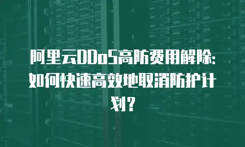 阿里云DDoS高防费用解除：如何快速高效地取消防护计划？