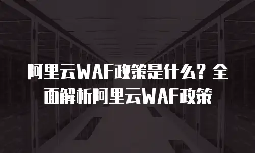 阿里云WAF政策是什么？全面解析阿里云WAF政策