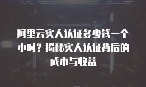 阿里云实人认证多少钱一个小时？揭秘实人认证背后的成本与收益