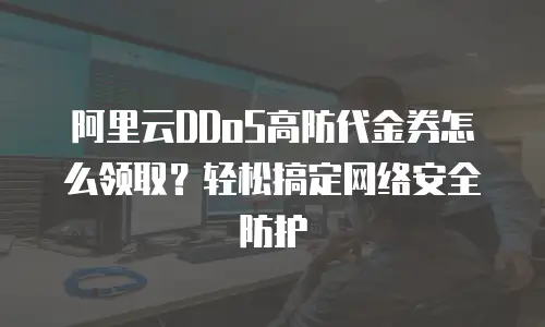 阿里云DDoS高防代金券怎么领取？轻松搞定网络安全防护