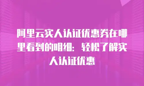 阿里云实人认证优惠券在哪里看到的明细：轻松了解实人认证优惠