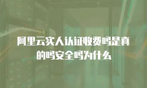 阿里云实人认证收费吗是真的吗安全吗为什么