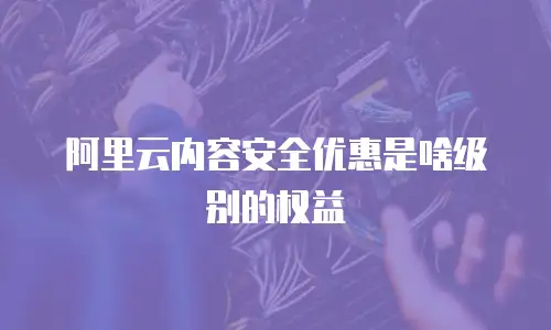 阿里云内容安全优惠是啥级别的权益