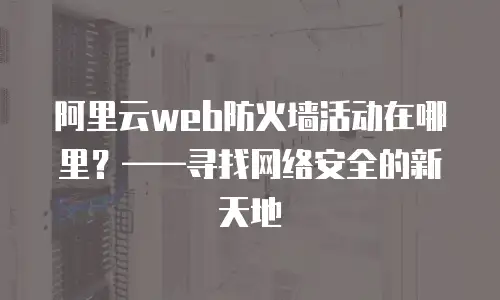 阿里云web防火墙活动在哪里？——寻找网络安全的新天地
