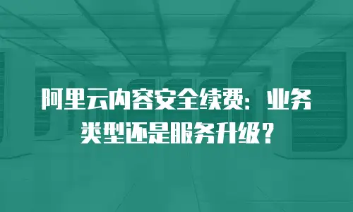 阿里云内容安全续费：业务类型还是服务升级？