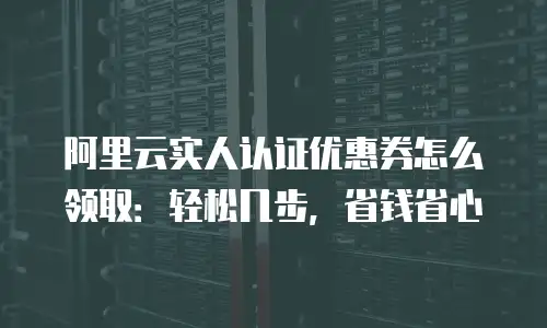 阿里云实人认证优惠券怎么领取：轻松几步，省钱省心
