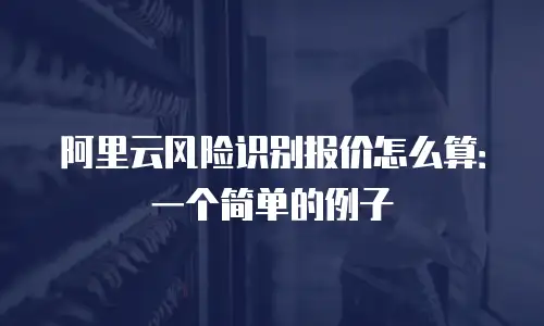 阿里云风险识别报价怎么算：一个简单的例子