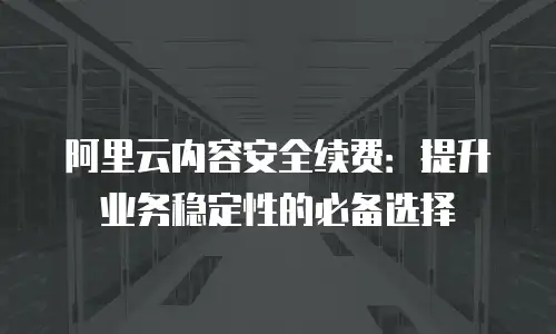 阿里云内容安全续费：提升业务稳定性的必备选择