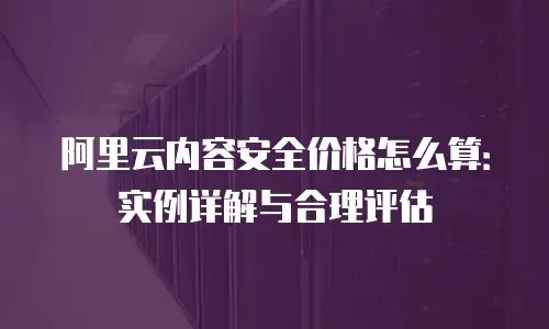 阿里云内容安全价格怎么算：实例详解与合理评估