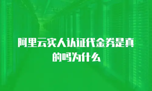 阿里云实人认证代金券是真的吗为什么