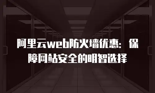 阿里云web防火墙优惠：保障网站安全的明智选择