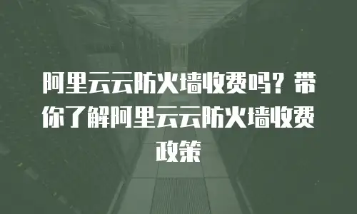阿里云云防火墙收费吗？带你了解阿里云云防火墙收费政策