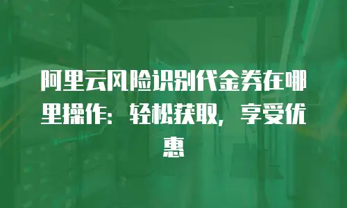 阿里云风险识别代金券在哪里操作：轻松获取，享受优惠