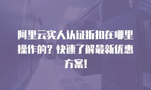 阿里云实人认证折扣在哪里操作的？快速了解最新优惠方案！