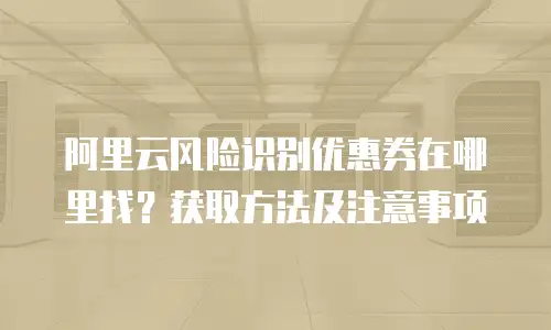阿里云风险识别优惠券在哪里找？获取方法及注意事项