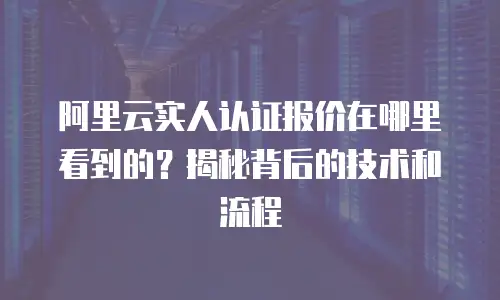 阿里云实人认证报价在哪里看到的？揭秘背后的技术和流程