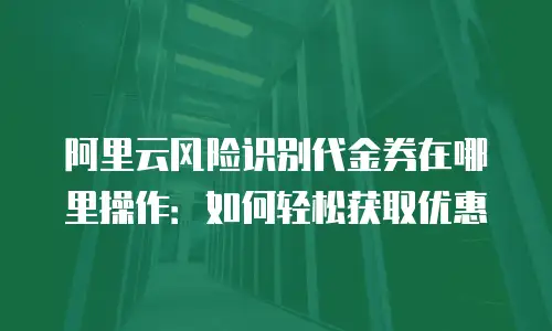 阿里云风险识别代金券在哪里操作：如何轻松获取优惠