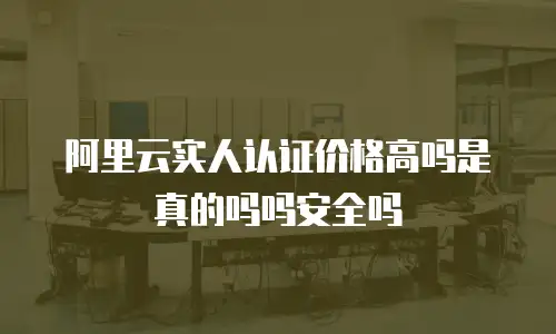 阿里云实人认证价格高吗是真的吗吗安全吗