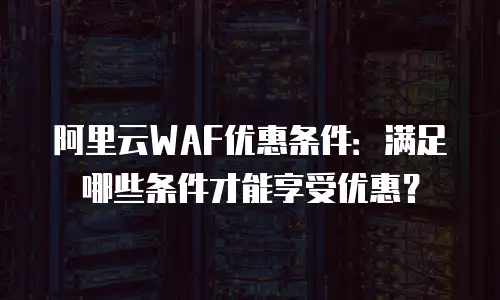 阿里云WAF优惠条件：满足哪些条件才能享受优惠？