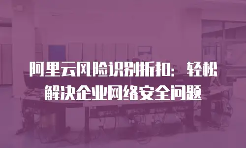 阿里云风险识别折扣：轻松解决企业网络安全问题