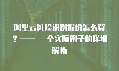阿里云风险识别报价怎么算？—— 一个实际例子的详细解析