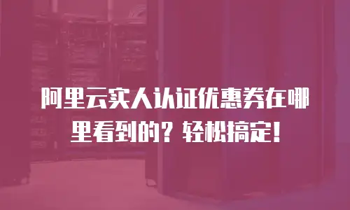 阿里云实人认证优惠券在哪里看到的？轻松搞定！