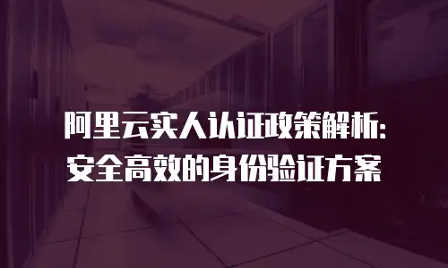 阿里云实人认证政策解析：安全高效的身份验证方案