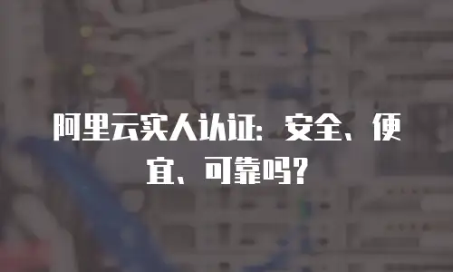 阿里云实人认证：安全、便宜、可靠吗？